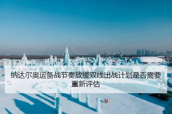纳达尔奥运备战节奏放缓双线出战计划是否需要重新评估