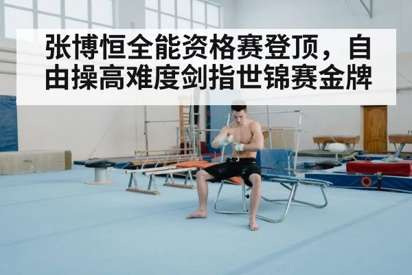 张博恒全能资格赛登顶，自由操高难度剑指世锦赛金牌