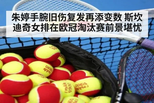 朱婷手腕旧伤复发再添变数 斯坎迪奇女排在欧冠淘汰赛前景堪忧