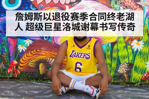 詹姆斯以退役赛季合同终老湖人 超级巨星洛城谢幕书写传奇